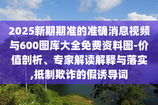 2025新期期準的準確消息視頻與600圖庫大全免費資料圖-價值剖析、專家解讀解釋與落實,抵制欺詐的假誘導詞