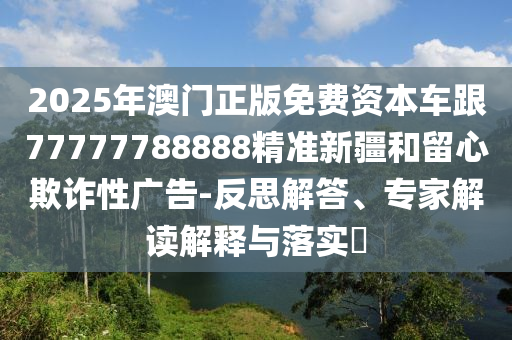 2025年澳門正版免費(fèi)資本車跟77777788888精準(zhǔn)新疆和留心欺詐性廣告-反思解答、專家解讀解釋與落實(shí)?
