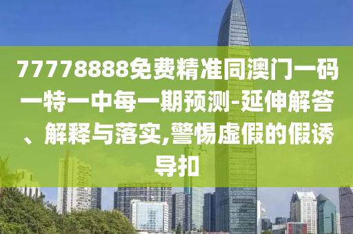 77778888免費(fèi)精準(zhǔn)同澳門一碼一特一中每一期預(yù)測(cè)-延伸解答、解釋與落實(shí),警惕虛假的假誘導(dǎo)扣