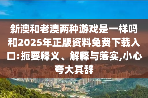 新澳和老澳兩種游戲是一樣嗎和2025年正版資料免費(fèi)下載入口:扼要釋義、解釋與落實(shí),小心夸大其辭