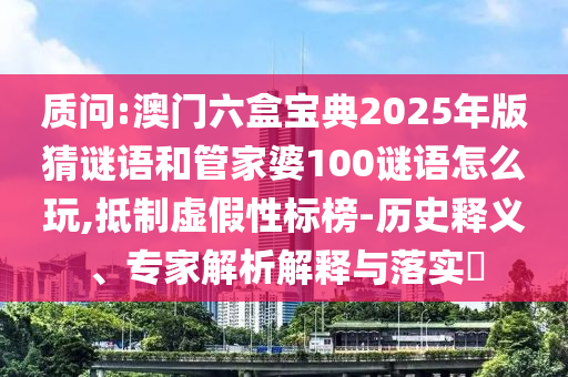質(zhì)問:澳門六盒寶典2025年版猜謎語和管家婆100謎語怎么玩,抵制虛假性標(biāo)榜-歷史釋義、專家解析解釋與落實(shí)?