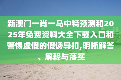 新澳門一肖一馬中特預(yù)測和2025年免費(fèi)資料大全下載入口和警惕虛假的假誘導(dǎo)扣,明晰解答、解釋與落實(shí)