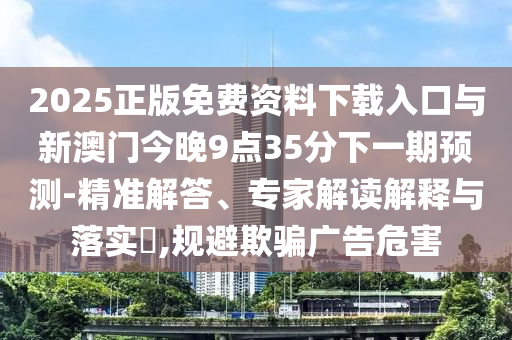 2025正版免費(fèi)資料下載入口與新澳門今晚9點(diǎn)35分下一期預(yù)測(cè)-精準(zhǔn)解答、專家解讀解釋與落實(shí)?,規(guī)避欺騙廣告危害