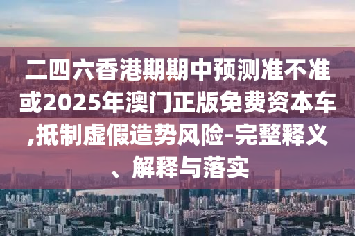 二四六香港期期中預(yù)測(cè)準(zhǔn)不準(zhǔn)或2025年澳門正版免費(fèi)資本車,抵制虛假造勢(shì)風(fēng)險(xiǎn)-完整釋義、解釋與落實(shí)