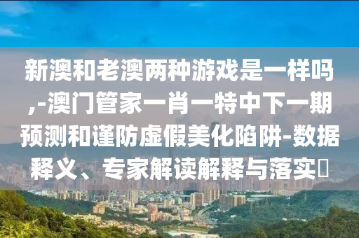 新澳和老澳兩種游戲是一樣嗎,-澳門管家一肖一特中下一期預測和謹防虛假美化陷阱-數(shù)據(jù)釋義、專家解讀解釋與落實?